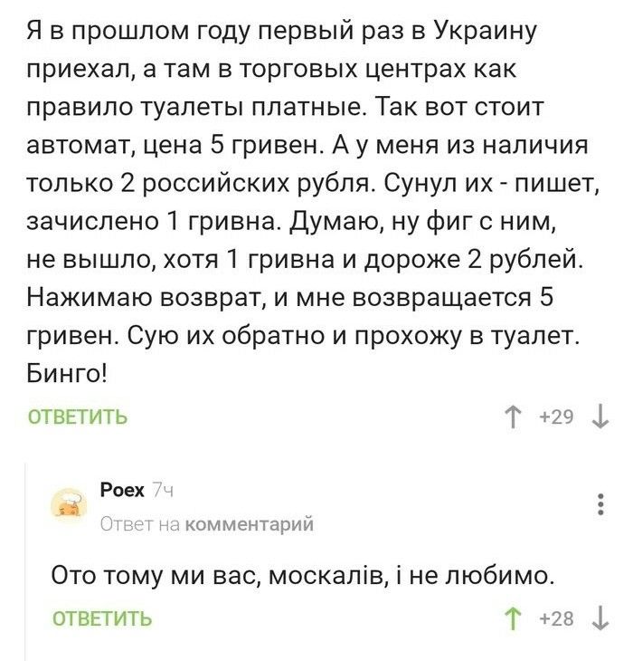 Я в прошлом году первый раз в Украину приехал а там в торговых центрах как правило туалеты платные Так вот стоит автомат цена 5 гривен А у меня из наличия только 2 российских рубля Сунул их пишет зачислено 1 гривна Думаю ну фиг с ним не вышло хотя 1 гривна и дороже 2 рублей Нажимаю возврат и мне возвращается 5 гривен Сую их обратно и прохожу в туалет Бинго отвгтить Г 29 1 Роех _ комментарии Ото то