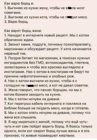 Как варю борщ я: 1, выгоняю из кухни жену, чтобы не евла мозг советами, 2. Выгоняю из кухни кота, чтобы не гнадил мясо. 3. Варю борщ. Как варит борщ жена: 1. Находит в интернете новый рецепт. Мы с котом обреченно ждем, 2. Звонит маме, подруге, личному психотерапевту, марсианам и обсуждает рецепт. У кота начинается нервный тик. З. Полдня бегает по магазинам, в поисках нужных ингридиентов без гмо, антиоксидантов, глютена, холестерина и чтобы все красиво выглядило в инстаграме. Нас с котом в инстаграм не берут по причине нефотогеничных и элобных рож. 4. Нас с котом выгнали из кухни, чтобы я  голодухи не паваил мясо, а кот не давал советов. 5. Жена говорит, что пахнет борщом, но мы с котом боимся заходить на кухню. 6. Мы с котом ночуем на диване. 7. Кот перегрыз кабель интернета и поклялся на библии больше не пиддить мясо, когда я готовлю. 8 мы с котом опять ночуем на диване, потому что жена все слышала. 9. Я иду мириться с женой, потому что ещё чуть чуть и кот сам пойдет варить борщ. Я боюсь только едного, если кот сварит борщ лучше жены и я это признаю, то живые позавидуют мертвым.