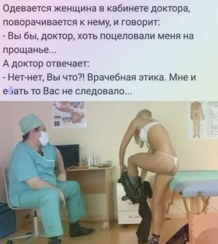 Одевается женщина в кабинете доктора, поворачивается к нему, и говорит:  вы бы, доктор, хоть поцеловали меня на прощанье... А доктор отвечает:  нетнет, вы что?! Врачебная этика. Мне и едать то вас не следовало... «ич