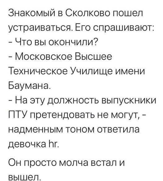 Знакомый в сколково пошел устраиваться. Его спрашивают:  что вы окончили?  Московское высшее техническое училище имени баумана.  На эту должность выпускники пту претендовать не могут,  надменным тоном ответила девочка г. Он просто молча встал и вышел.