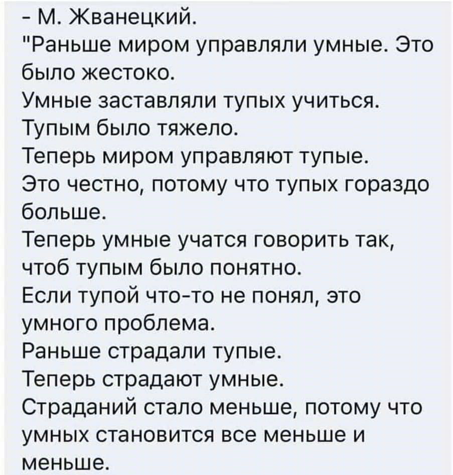 М Жванецкий Раньше миром управляли умные Это было жестоко Умные заставляли тупых учиться Тупым было тяжело Теперь миром управляют тупые Это честно потому что тупых гораздо больше Теперь умные учатся говорить так чтоб тупым было понятно Если тупой что то не понял это умного проблема Раньше страдали тупые Теперь страдают умные Страданий стало меньше потому что умных становится все меньше и меньше