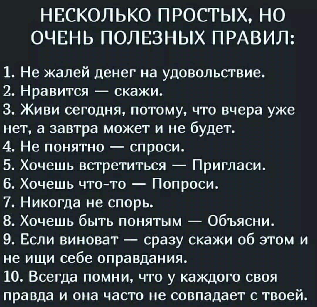 НЕСКОЛЬКО ПРОСТЫХ НО ОЧЕНЬ ПОЛЕЗНЫХ ПРАВИЛ 1 Не жалей денег на удовольствие 2 Нравится скажи 3 Живи сегодня потому что вчера уже нет а завтра может и не будет 4 Не понятно спроси 5 Хочешь встретиться Пригласи 6 Хочешь что то Попроси 7 Никогда не спорь 8 Хочешь быть понятым Объясни 9 Если виноват сразу скажи об этом и не ищи себе оправдания 10 Всегда помни что у каждого своя правда и она часто не с