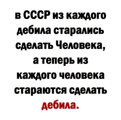 в СССР из каждого дебила старались сделать Человека а теперь из каждого человека стараются сделать дебила