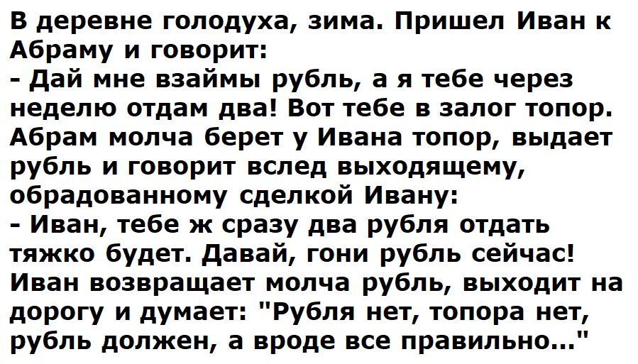 В деревне голодуха зима Пришел Иван к Абраму и говорит дай мне взаймы рубль а я тебе через неделю отдам два Вот тебе в залог топор Абрам молча берет у Ивана топор выдает рубль и говорит вслед выходящему обрадованному сделкой Ивану Иван тебе ж сразу два рубля отдать тяжко будет давай гони рубль сейчас Иван возвращает молча рубль выходит на дорогу и думает Рубля нет топора нет рубль должен а вроде в