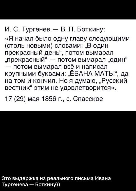 И С Тургенев В П Боткину Я начал было одну главу следующими столь новыми словами В один прекрасный день потом вымарап прекрасный потом вымарал один потом вымарап всё и написал крупными буквами ЕБАНА МАТЬ да на том и кончил Но я думаю Русский вестник этим не удовлетворится 17 29 мая 1856 г с Спасское Это выдержка из реального письма Ивана Тургенева Боткину