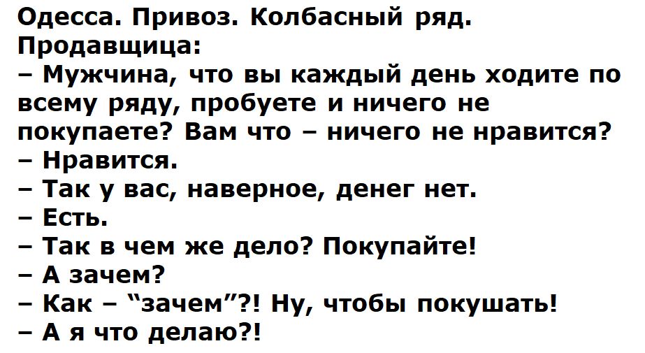 Одесса Привоз Колбасный ряд Продавщица Мужчина что вы каждый день ходите по всему ряду пробуете и ничего не покупаете Вам что ничего не нравится Нравится Так у вас наверное денег нет Есть Так в чем же дело Покупайте А зачем Как зачем Ну чтобы покушать А я что делаю