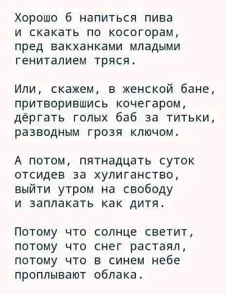 Хорошо 6 напиться пива и скакать по косогорам пред вакханками младыми генитапием тряся Или скажем в женской бане притворившись кочегаром дёргать голых баб за титьки разводным грозя ключом А потом пятнадцать суток отсидев за хулиганство выйти утром на свободу и заплакать как дитя ПОТОМУ ЧТО СОЛНЦЕ СБЕТИТ ПОТОМУ ЧТО снег растаял ПОТОМУ ЧТО В синем небе ПРОПЛЫВЗЮТ облака