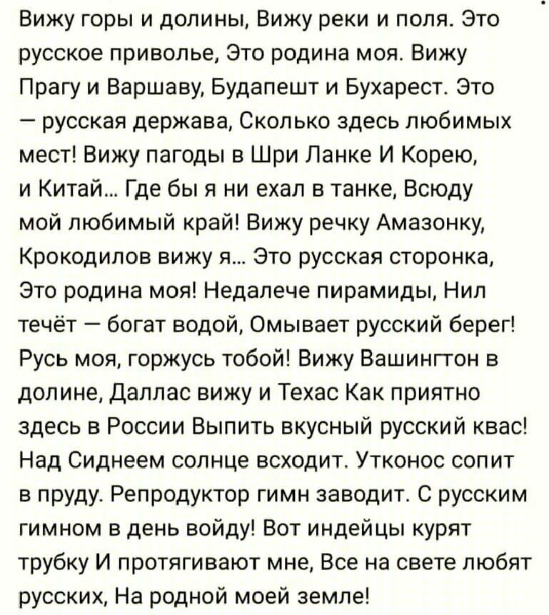Вижу горы и долины Вижу реки и поля это русское приволье это родина моя Вижу Прагу и Варшаву Будапешт и Бухарест Это _ русская держава СКОЛЬКО здесь ПЮбИМЫХ мест Вижу пагоды в Шри Ланке И Корею и Китай Где бы я ни ехал в танке Всюду мой любимый край Вижу речку Амазонку Крокодипов вижу я Это русская сторонка это родина моя Недапече пирамиды Нип течёт богат водой Омывает русский берег Русь моя горжу