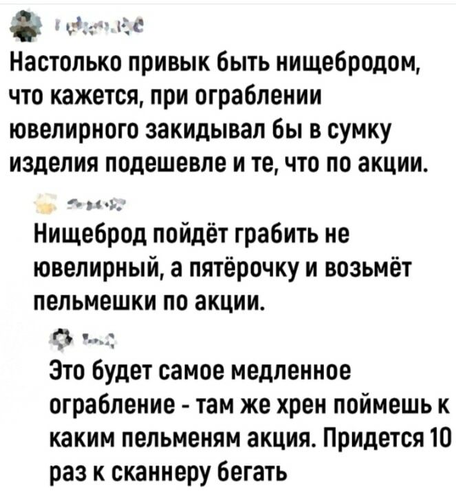 дед Н_к Настолько привык быть нищебродом что кажется при ограблении ювелирного закидывап бы в сумку изделия подешевле и те что по акции Нищеброд пойдёт грабить не ювелирный а пятёрочку и возьмёт пельмешки по акции 1 _ Это будет самое медленное ограбление там же хрен поймешь к каким пельменям акция Придется 10 раз к сканнеру бегать