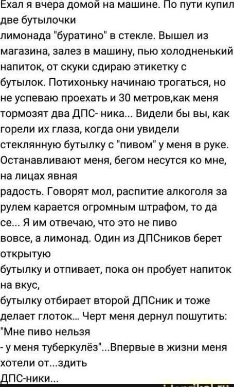 Ехал я вчера домой на машине По пути купил две бутылочки лимонада буратино в стекле Вышел из магазина ЗЗПЕЗ В машину ПЫО ХОЛОДНЕНЬКИЙ напиток от скуки сдираю этикетку с бутылок Потихоньку начинаю трогаться но не успеваю проехать и 30 метровкак меня тормозят два дПС ника Видели бы вы как горели их глаза когда они увидели стеклянную бутылку с пивом у меня в руке Останавливают меня бегом несутся ко м