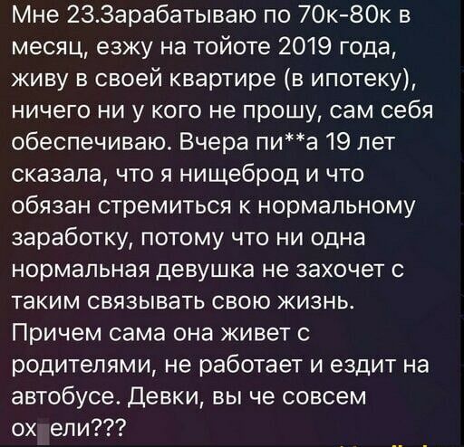 Мне 233арабатываю по 7Ок80к в месяц езжу на тойоте 2019 года живу в своей квартире в ипотеку ничего ни у кого не прошу сам себя обеспечиваю Вчера пиа 19 лет сказала что я нищеброд и что обязан стремиться к нормальному заработку потому что ни одна нормальная девушка не захочет с таким связывать свою жизнь Причем сама она живет с родителями не работает и ездит на автобусе девки вы че совсем ох ели