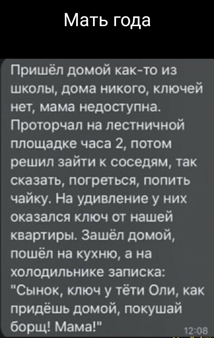 Мать года Пришёл домой както из школы дома никого ключей нет мама недоступна Проторчал на лестничной площадке часа 2 потом решил зайти к соседям так сказать погреться попить чайку На удивление у них оказался ключ от нашей квартиры Зашёл домой пошёл на кухню а на холодильнике записка Сынок ключ у тёти Оли как придёшь домой покушай борщ Мама 1203
