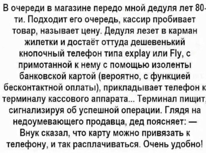 В очереди в магазине передо мной дедуля лет 80 ти Подходит его очередь кассир пробивает товар называет цену дедуля лезет в карман жилетки и достаёт оттуда дешевенький кнопочный телефон типа ехріау или Ну с примотаниой нему с помощью изоленты банковской картой вероятно с функцией бесконтактной оплаты прикладывает телефон к терминалу кассового аппарата Терминап пищит сигнапиаируя об успешной операци