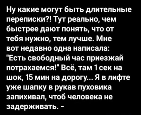 Ну какие могут быть длительные переписки Тут реально чем быстрее дают понять что от тебя нужно тем лучше Мне вот недавно одна написала Есть свободный час приезжай потрахаемся все там 1 сек на шок 15 мин на дорогу Я в лифте уже шапку в рукав пуховика запихивал чтоб человека не задерживать