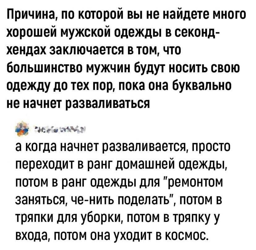 Причина по которой вы не найдете много хорошей мужской одежды в секонд хендах заключается в том что большинство мужчин будут носить свою одежду до тех пор пока она Буквально не начнет разваливаться тм а КОГДЗ начнет разваливается ПРОСТО переходит В ранг ДПМЗШНЕЙ ОДЕЖДЫ ПОТОМ В рЗНГ Одежды ДЛЯ реМОНТОМ ЗаНЯТЬСЯ Че НИТЬ поделать ПОТОМ В тряпки для уборки потом в тряпку у входа ПОТОМ она УХОДИТ В КОС