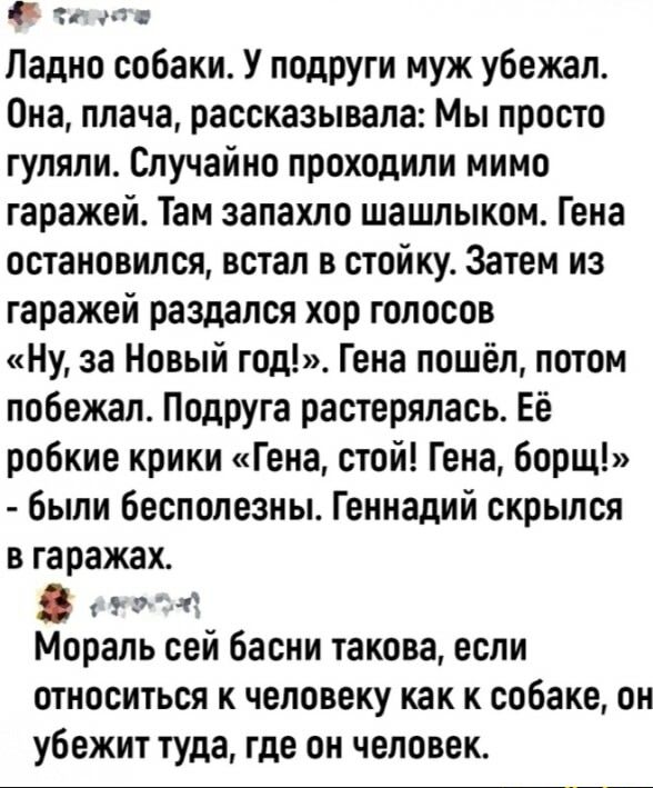 Ладно собаки У подруги муж убежал Она плача рассказывала Мы просто гуляли Случайно проходили мимо гаражей Там запахло шашлыком Гена остановился встал в стойку Затем из гаражей раздался хор голосов Ну за Новый год Гена пошёл потом побежал Подруга растерялась Её робкие крики Гена стой Гена борщ были бесполезны Геннадий скрылся в гаражах Мораль сей басни такова если относиться к человеку как к собаке