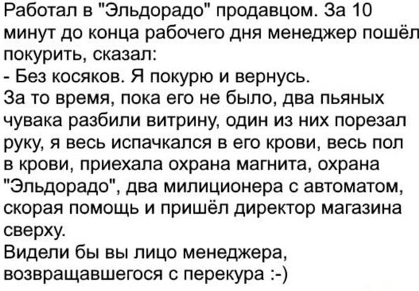 Работал в Эльдорадо продавцом За 10 минут до конца рабочего дня менеджер пошёл покурить сказал Без косяков Я покурю и вернусь За то время пока его не было два пьяных чувака разбили витрину один из них порезал руку я весь испачкался в его крови весь пол в крови приехала охрана магнита охрана Эльдорадо два милиционера автоматом скорая помощь и пришёл директор магазина сверху Видели бы вы лицо менедж