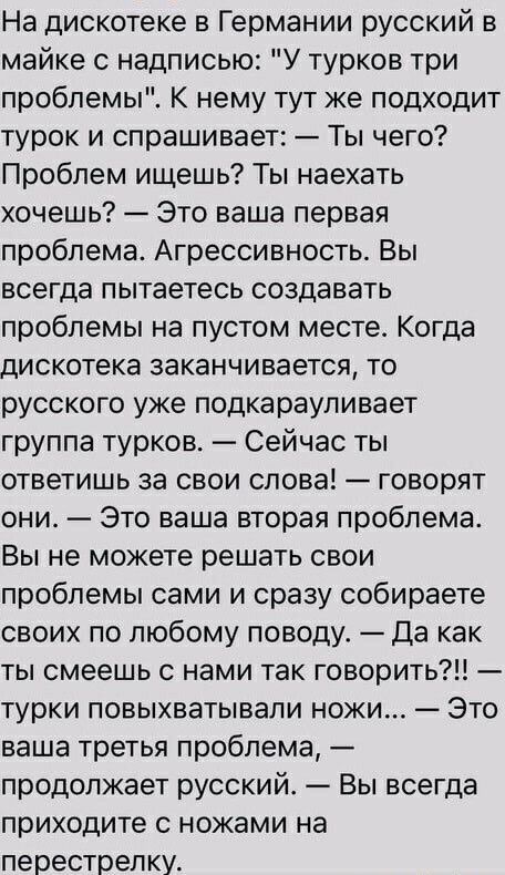 На дискотеке в Германии русский в майке с надписью У турков три проблемы К нему тут же подходит турок и спрашивает Ты чего Проблем ищешь Ты наехать хочешь Это ваша первая проблема Агрессивность Вы всегда пытаетесь создавать проблемы на пустом месте Когда дискотека заканчивается то русского уже подкараупивает группа турков Сейчас ты ответишь за свои слова говорят они Это ваша вторая проблема Вы не 