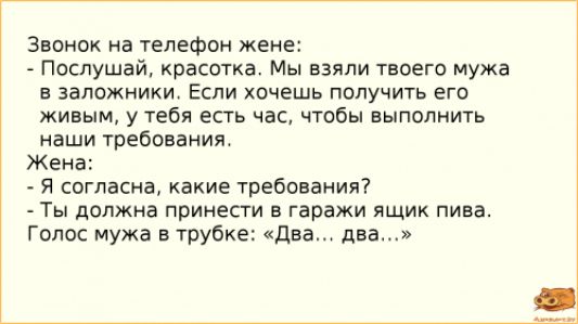 Звонок на телефон жене Послушай красоткат Мы взяли твоего мужа в заложники Если хочешь получить его живым у тебя есть час чтобы выполнить наши требования Жена я согласие какие требования Ты должна принести в гаражи ящик пива Голос мужа в трубке Два дна