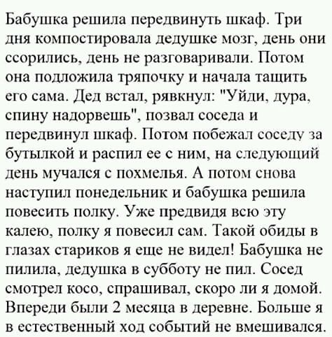 Бабушка решила передвинуть шкаф Три дня компостировала дедушке мозг день они ссорились день не рахговаривпли Потом она подложила тряпочку и начала тащить его сама Дед встал рявкнул Уйпи дура спину надорвешь позвал соседи и передвинул шкаф Потом побежал соседу ха бутылкой распил сс ним на слслишпий день мучался с похмелья А потом снова наступил понедельник и бабушка решила повесить полку Уже предви