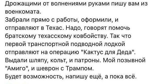 дрожащими от вопнениями руками пишу вам из военкомата Забрали прямо с работы оформили и отправляют в Техас Надо говорят помочь братскому техасскому ковбойству Так что первой транспортной подводной лодкой отправляют на операцию Кактус для деда Выдапи шляпу коды и патроны Мой позывной Амиго и шеврон с Трампом Будет возможность напишу ещё в пока всё