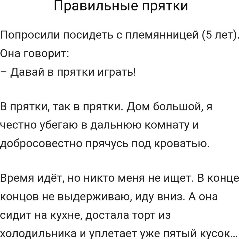 Правильные прятки Попросили посидеть племянницей 5 лет Она говорит Давай в прятки играть В прятки так в прятки Дом большой я честно убегаю в дальнюю комнату и добросовестно прячусь под кроватью Время идёт но никто меня не ищет В конце концов не выдерживаю иду вниз А она сидит на кухне достала торт из холодильника и уплетает уже пятый кусок