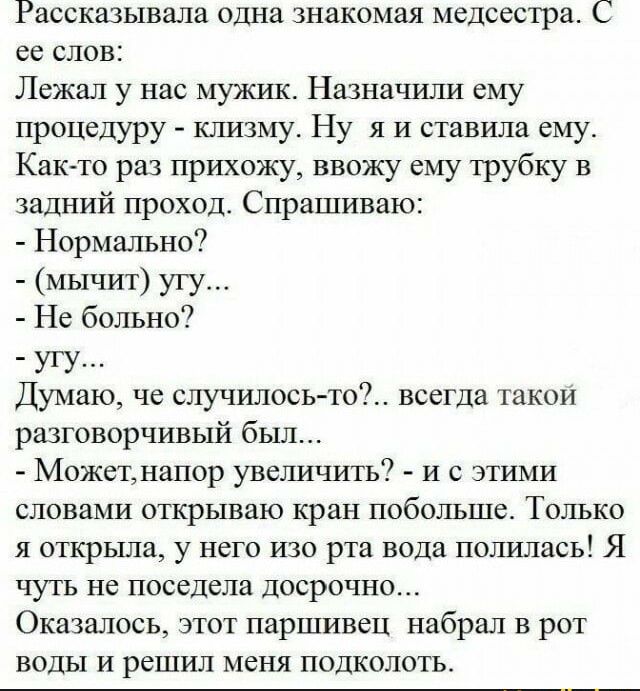 Рассказывалв одна знакомая медсестра С со слов Лежал у нас мужик Назначили ему процедуру клизму Ну я и ставила ему Както раз прихожу ввожу ему трубку в задний проход Спрашиваю Нормально мычит угу Не больно7 угу Думаю че случилосьто всегда такои разговорчивый был Можетіапор увеличигь и с этими словами открываю кран побольше Только я открыла у него изо рта вода полилась Я чуть не поседела досрочно О