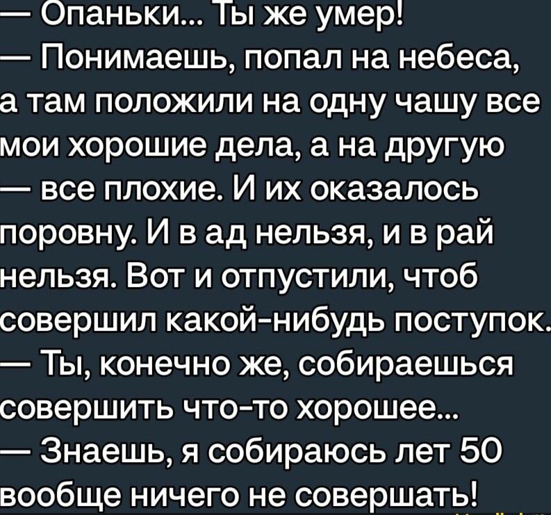 Опаньки Ты же умер Понимаешь попал на небеса а там положили на одну чашу все мои хорошие дела а на другую все плохие И их оказалось поровну И в ад нельзя и в рай нельзя Вот и отпустили чтоб совершил какой нибудь поступок Ты конечно же собираешься совершить что то хорошее Знаешь я собираюсь лет 50 вообще ничего не совершать __ _