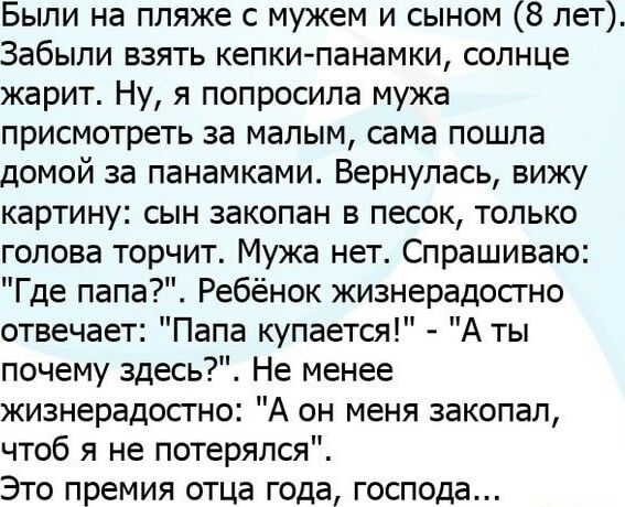 Были на пляже с мужем и сыном 8 лет Забыли взять кепки панамки солнце жарит Ну я попросила мужа присмотреть за малым сама пошла домой за панамками Вернулась вижу картину сын закопан в песок только голова торчит Мужа нет Спрашиваю Г де папа Ребёнок жизнерадостно отвечает Папа купается А ты почему здесь Не менее жизнерадостно А он меня закопал чтоб я не потерялся Это премия отца года господа