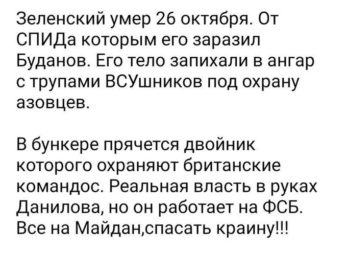 Зеленский умер 26 октября От СПИДа которым его заразил Буданов Его тело запихапи в ангар трупами ВСУшников под охрану азовцев В бункере прячется двойник которого охраняют британские командос Реальная впасть в руках Данилова но он работает на ФСБ Все на Майдацспасать краину