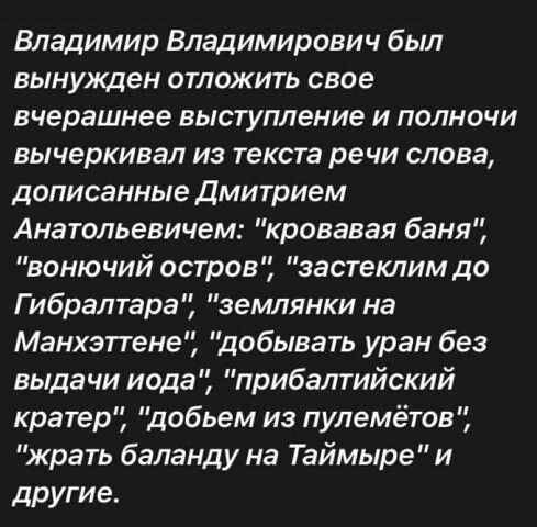 Владимир Владимирович был вынужден отложить свое вчерашнее выступление и полночи вычеркивал из текста речи слова дописанные дмитрием Анатольевичем кровавая баня вонючий остров застетим до Гибралтара землянки на Манхэпене добывать уран без выдачи иода прибалтийский кратер добьем из пулемётов жрать баланду на Таймыре и другие