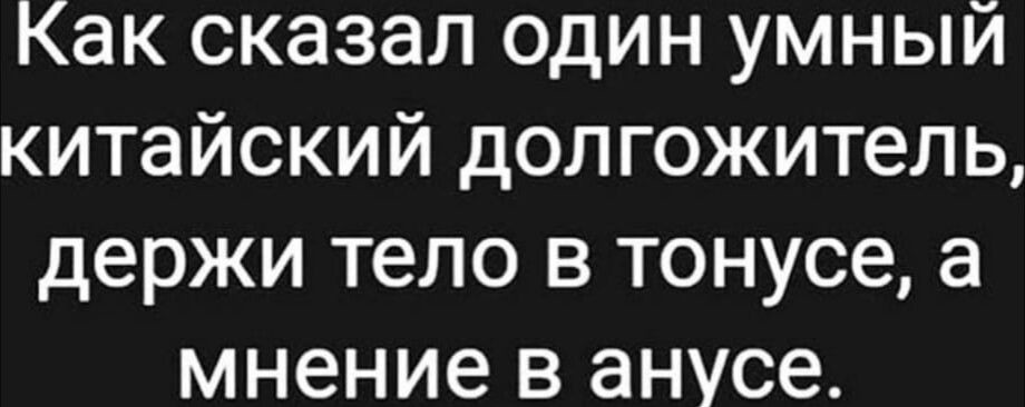 Как сказал один умный китайский долгожитель держи тело в тонусе а мнение в анусе