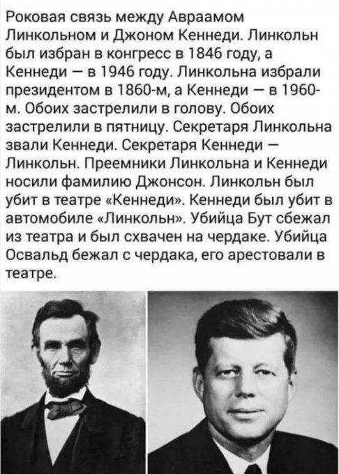 Роковая связь между Авраамом Линкольном и Джоном Кеннеди Линкольн был избран в конгресс в 1846 году а Кеннеди в 1946 году Линкольна избрали президентом в 1860 м а Кеннеди в 1960 м обоих застрелили в голову обоих застрелили в пятницу Секретаря Линкольна звали Кеннеди Секретаря Кеннеди Линкольн Преемники Линкольна и Кеннеди носили фамилию джонсон Линкольн был убит в театре Кеннеди Кеннеди был убит в