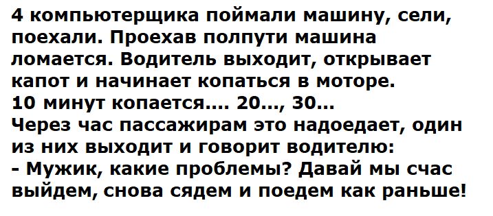 4 кампьютерщика поймали машину сепи поехали Проехав полпути машина ломается Водитель выходит открывает капот и начинает копаться в моторе 10 минут копаетсв го зо Через час пассажирам это надоедает один из них выходит и говорит водителю Мужик какие проблемы давай мы счас выйдем снова сядем и поедем как раньше