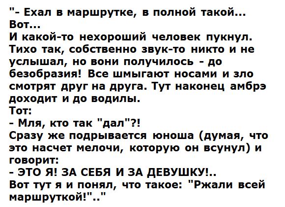 А Ехал маршрутке полной такой Вот И какой то нехороший человек пукиул Тихо так собственно пук то никто и не услышал но нони получилось до Бевобразил Все шмыгают иосами и зло смотрят друг на друга Тут наконец амбра доходит и до водилы Тот Мля кто так дал Сразу же подрывается юноша думая что это ноцчвт мелочи которую он кукуп и говори ЭТО Я ЗА СЕБЯ И ЭА ДЕВУШКУ вот тут я и понял что такое маршрутка