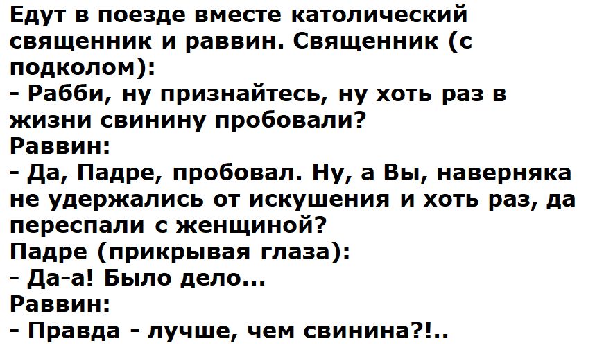 Едут в поезде вместе католический священник и раввин Священник подкопом Рабби ну признайтесь ну хоть раз в жизни свинину пробовали Раввин да Падре пробовал Ну а Вы наверняка не удержались от искушения и хогь раз да переспапи женщиной Падре прикрывая глаза А даа Было депо Равви Правда лучше чем свинина