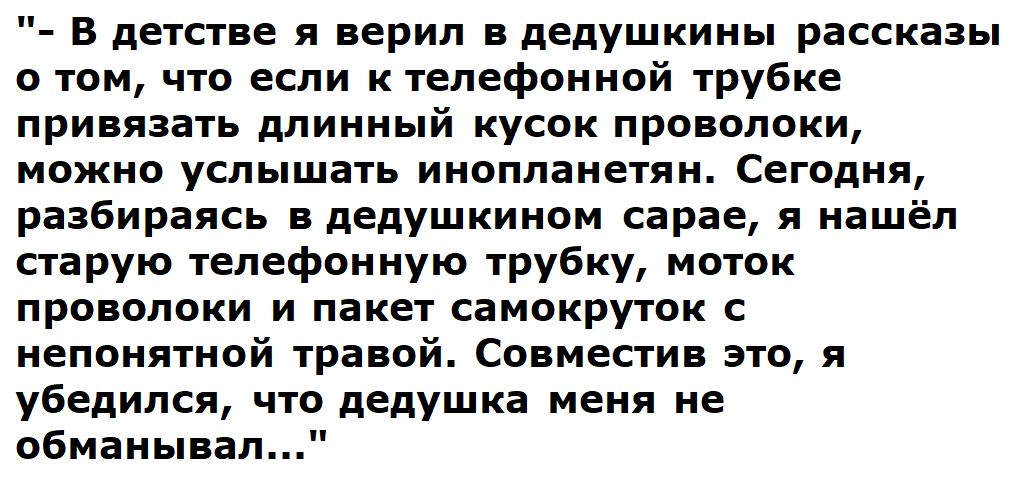 В детстве я верил в дедушкины рассказы о том что если к телефонной трубке привязать длинный кусок проволоки можно услышать инопланетян Сегодня разбираясь в дедушкииом сарае я нашёл старую телефонную трубку моток проволоки и пакет самокруток с иеппиятиой травой совместив это я убедился что дедушка меня не обманывал