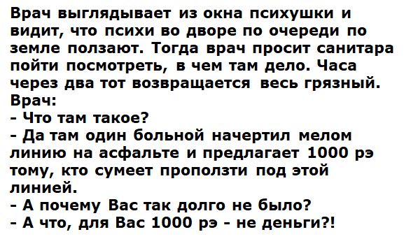 Врач ныгпядываеу из окна психушки и видит что психи во дворе по очереди по земле ползакп Тогда врач просит санитара пойти посмотрел в чем там депо Часа через ди ют возвращается весь грниый Брач Что там такое да там один больной почеш ип мелом линию на асфальте и предлагает 1000 рэ пту ито сумееч прополз под этой линией А почему Вас так долго не было А цю для Вас 1000 рэ не деньги