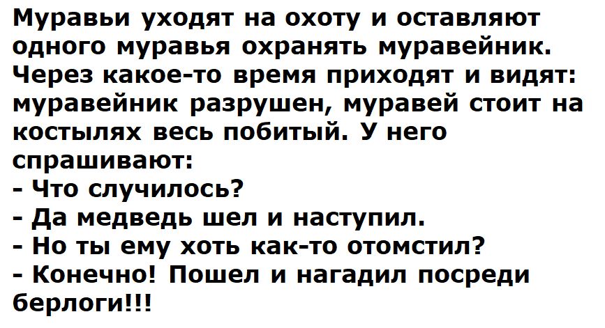 Муравьи уходят на охоту и оставляют одного муравья охранять муравейник Через какое то время приходят и видят муравейник разрушен муравей стоит на костылях весь побитый У него спрашивают Что случилось да медведь шел и наступил но ты ему хоть как то отомстил Конечи Пошел и нагадип посреди берлоги