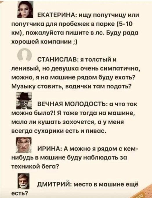 ЕКАТЕРИНА ищу попутчицу или попутчика для пробежек парке 5 10 км пожалуйста пишите в п Буду рада хорошей компании СТАНИСЛАВ я толстый и деки ый но девушка очень симпатична можно я на машине рядом буду ехать Музыку ставить водички там подать ВЕЧНАЯ МОЛОДОСТЬ что так можно было я тоже тогда ип машине мало И КУШПТЬ ЗСКОЧЕТСЯ И У МЕНЯ всегда сухарики есть и пинок ИРИНА А мпжио рядом с кем иибудь в маш