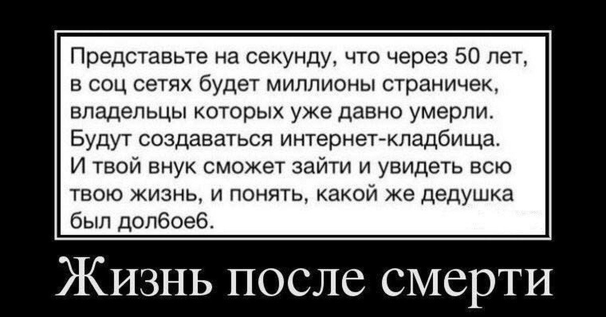 Представьте на секунду что через 50 лег в соц сетях будет миллионы страничек владельцы которых уже давно умерли Вуди создаваться иитерветмладбищв и твой внук сможет зайти и увидеть всю твою жизнь и понял какои же дедушка был допбоеб ЖИЗНЬ ПОСЛС СМСрТИ