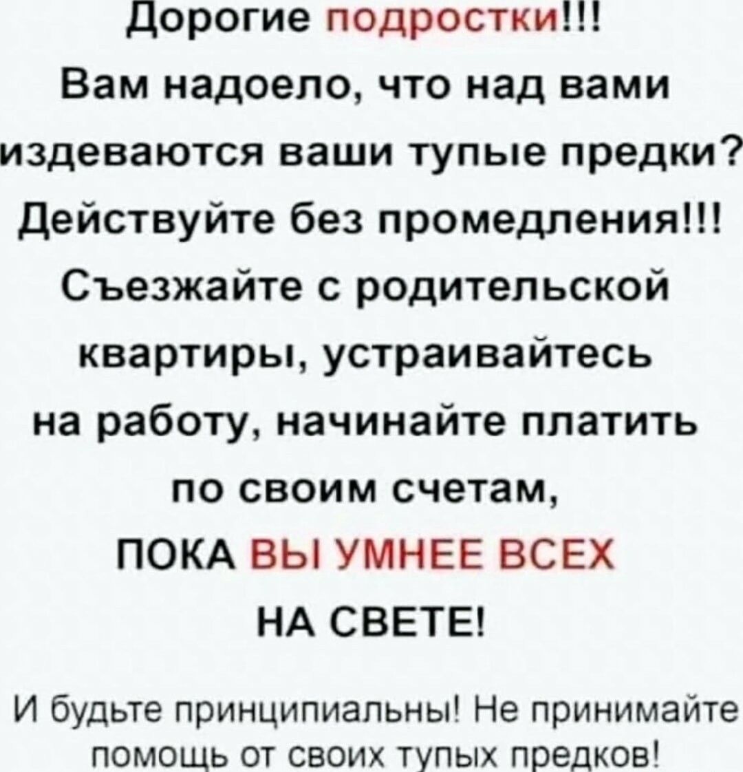 Дорогие подростки Вам надоело что над вами издеваются ваши тупые предки Действуйте без промедления Съезжайте с родительской квартиры устраивайтесь на работу начинайте платить по своим счетам ПОКА ВЫ УМНЕЕ ВСЕХ НА СВЕТЕ И будьте принципиальны Не принимайте помощь от своих тупых предков