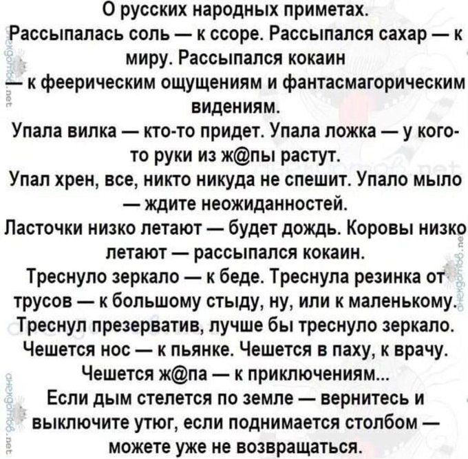 О русских народных приметах Рассылалась соль ссоре Рассылался сахар к миру Рассылался кокаин к феерическим ощущениям и фаитасмагорическим видениям Упала вилка кто тв придет Упала ложка у кого то руки из жпы растут Упал хрен все никто никуда не спешит Улало мыло ждите неожиданностей Ласточки низко летают будет дождь Карины низко летают рассыпался кокаин Треснуло зеркало к беде Треснула резинка от т