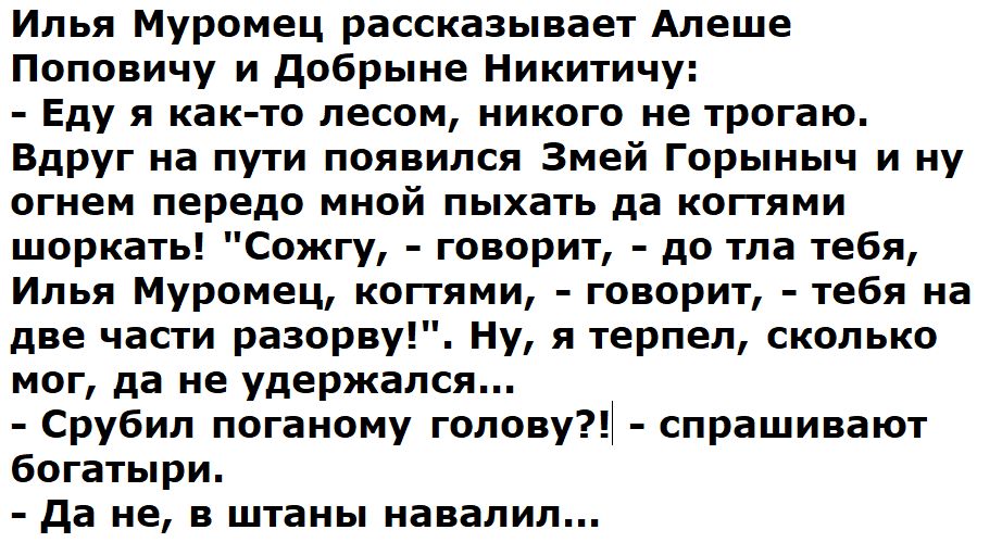 Илья Муромец рассказывает Алеше Поповичу и добрыие Никитичу Еду я как то лесом никого не трогаю вдруг на пути появился Змей Горыныч и ну огнем передо мной пыхать да когтями швркать Сожгу говорит до тпа тебя Илья Муромец когтями говорит тебя на две части разорву Ну я терпел сколько мог да не удержался СруБил логаному голову спрашивают богатыри да не в штаны навалил