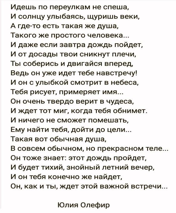 Идешь по переулкам не спеша И солнцу улыбаясь щуришь веки А гдето есть такая же душа Такого же простого человека И даже если завтра дождь пойдет И от досады твои сникнут плечи Ты соберись и двигайся вперед Ведь он уже идет тебе навстречу И он с улыбкой смотрит в небеса Тебя рисует примеряет имя Он очень твердо верит в чудеса И ждет тот миг когда тебя обнимет и ничего не сможет помешать Ему найти т