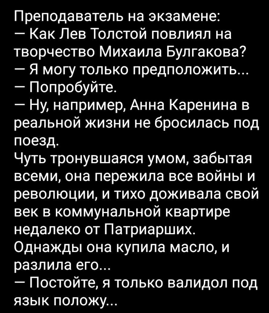 Преподаватель на экзамене Как Лев Толстой повлиял на творчество Михаила Булгакова Я могу только предположить Попробуйте Ну например Анна Каренина в реальной жизни не бросилась под поезд Чуть тронувшаяся умом забытая всеми она пережила все войны и революции и тихо доживапа свой век в коммунальной квартире недалеко от Патриарших Однажды она купила масло и разпипа его Постойте я только валидол под яз