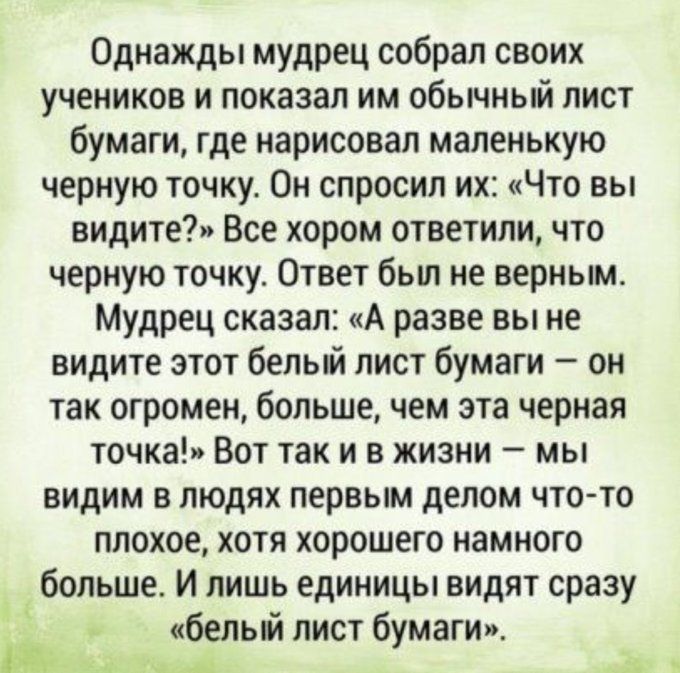 Однажды мудрец собрал своих учеников и показал им обычный лист бумаги где нарисовал маленькую черную точку Он спросил их Что вы видите Все хором ответили что черную точку Ответ был не верным Мудрец сказал А разве вы не видите этот белый лист бумаги он так огромен больше чем эта черная точка Вот так и в жизни мы видим в людях первым делом что то плохое хотя хорошего намного больше И лишь единицы ви