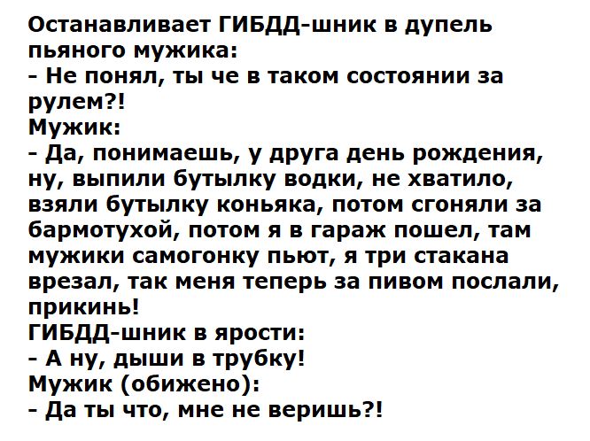 Останавливает ГИБДД шпик в дупепь пьяного мужика Не понял ты че в таком состоянии за рулем Мужи да понимаешь у друга день рождения ну выпили Бутылку водки не хватило взяли бутылку коньяка патом сгоняли за Барматухой потом я в гараж пошел там мужики самогоику пьют и три стакана врезал так меня теперь за пипом послали прикии ГИБдд шник ярости А ну дыши в трубку Мужик обижена да ты что мне не веришь