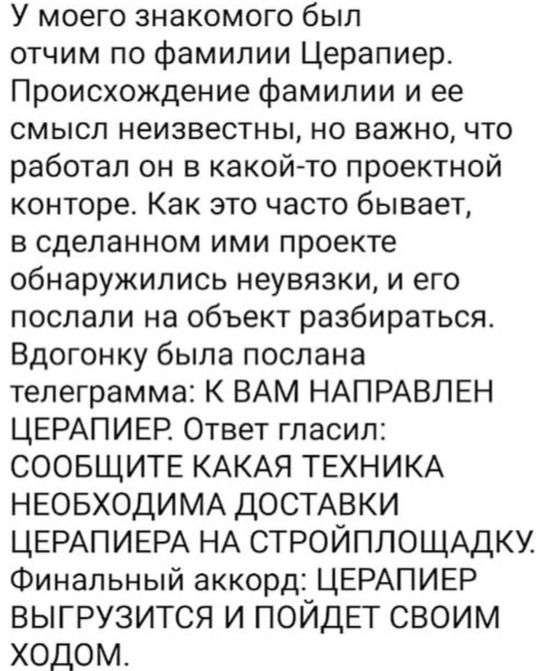 У моего знакомого был отчим по фамилии Церапиер Происхождение фамилии и ее смысл неизвестны но важно что работал он в какойто проектной конторе Как это часто бывает в сделанном ими проекте обнаружились неувязки и его послали на объект разбираться Вдогонку была послана телеграмма К ВАМ НАПРАВЛЕН ЦЕРАПИЕР Ответ гласил СООБЩИТЕ КАКАЯ ТЕХНИКА НЕОБХОДИМА дОСТАВКИ ЦЕРАПИЕРА НА СТРОЙПЛОЩАДКУ Финальный ак