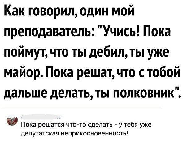 Как говорил один мой преподаватель Учись Пока поймут что ты дебилты уже майор Пока решат что с тобой дальше делать ты полковник Пока решатся что то сделать у тебя уже депутатская неприкосновеииость